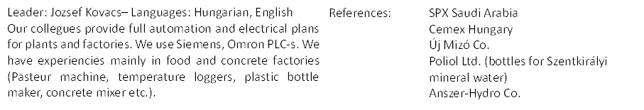Leader: Jozsef Kovacs– Languages: Hungarian, English
Our collegues provide full automation and electrical plans for plants and factories. We use Siemens, Omron PLC-s. We have experiencies mainly in food and concrete factories (Pasteur machine, temperature loggers, plastic bottle maker, concrete mixer etc.).
,References:	SPX Saudi Arabia
	Cemex Hungary
	Új Mizó Co. 
	Poliol Ltd. (bottles for Szentkirályi 	mineral water)
	Anszer-Hydro Co.
